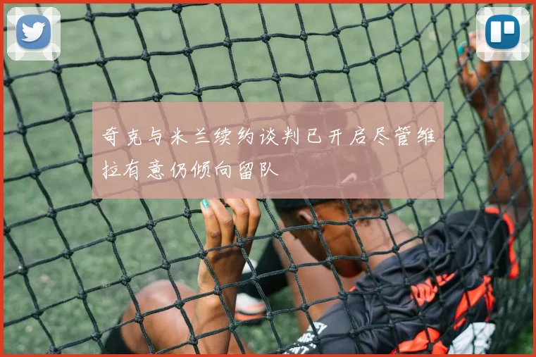 奇克与米兰续约谈判已开启尽管维拉有意仍倾向留队