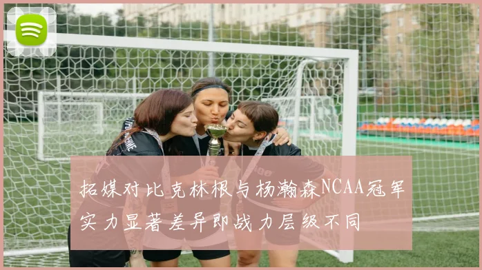 拓媒对比克林根与杨瀚森NCAA冠军实力显著差异即战力层级不同