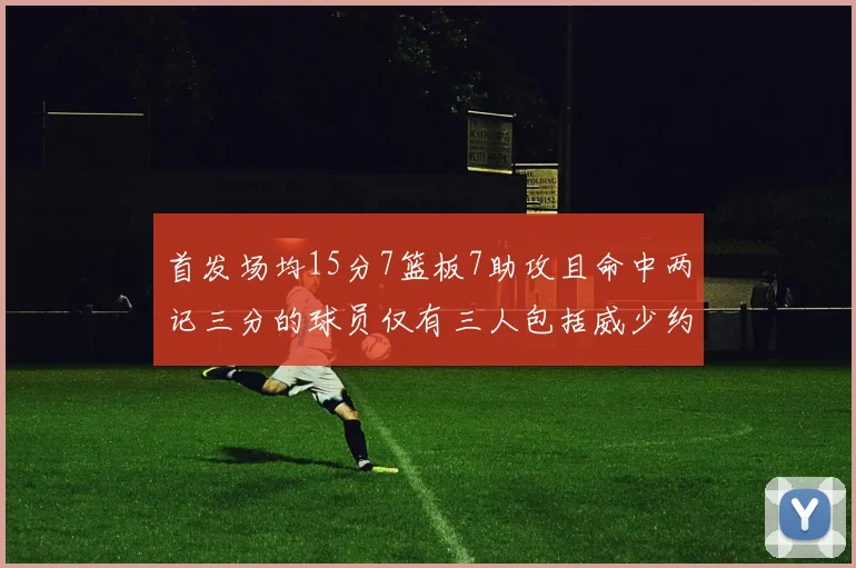 首发场均15分7篮板7助攻且命中两记三分的球员仅有三人包括威少约基奇和077