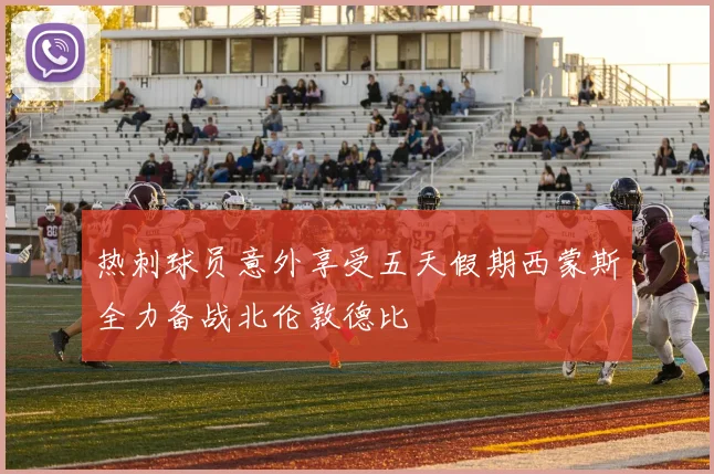 热刺球员意外享受五天假期西蒙斯全力备战北伦敦德比