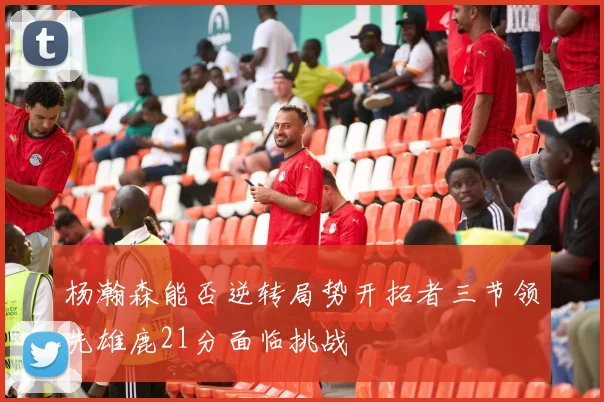 杨瀚森能否逆转局势开拓者三节领先雄鹿21分面临挑战