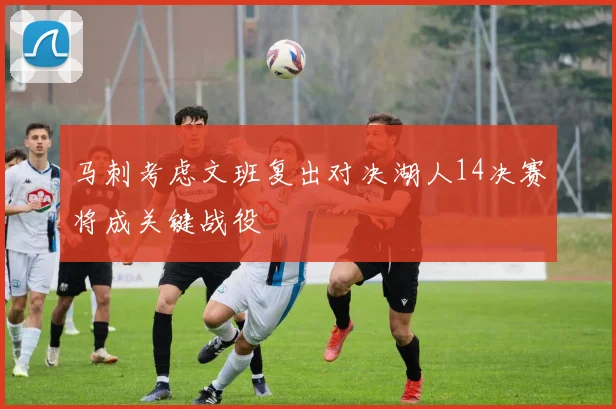 马刺考虑文班复出对决湖人14决赛将成关键战役