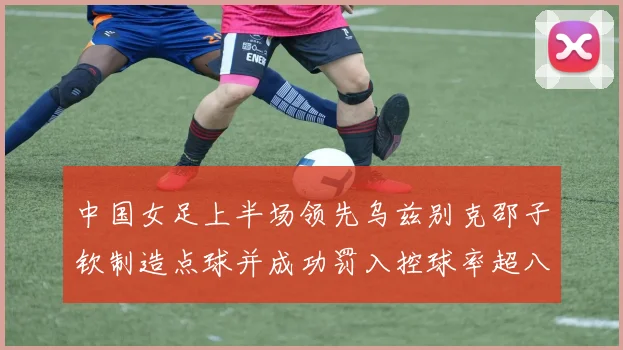 中国女足上半场领先乌兹别克邵子钦制造点球并成功罚入控球率超八成