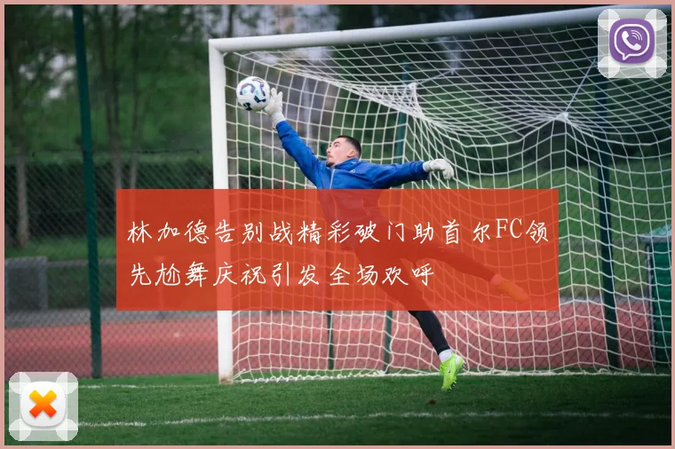 林加德告别战精彩破门助首尔FC领先尬舞庆祝引发全场欢呼