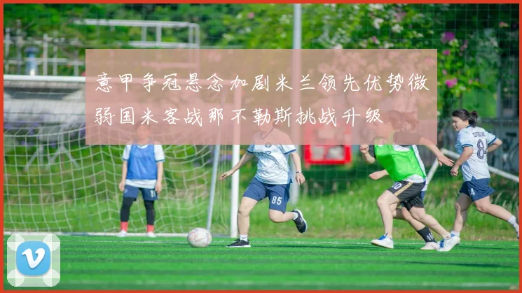 意甲争冠悬念加剧米兰领先优势微弱国米客战那不勒斯挑战升级