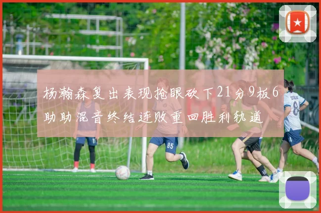 杨瀚森复出表现抢眼砍下21分9板6助助混音终结连败重回胜利轨道