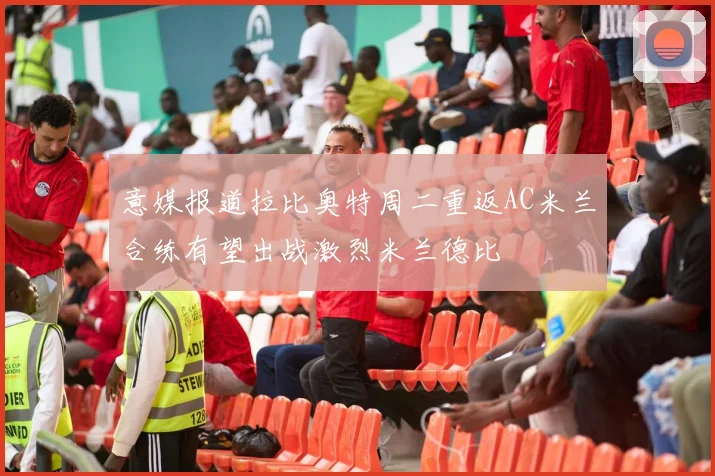 意媒报道拉比奥特周二重返AC米兰合练有望出战激烈米兰德比